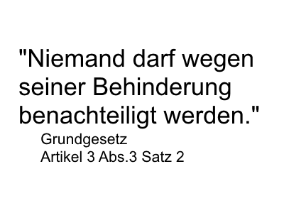 Zitat:" Niemand darf wegen seiner Behinderung benachteiligt werden." Grundgesetz Artikel 3 Abs.3 Satz 2 Zitat:" Niemand darf wegen seiner Behinderung benachteiligt werden." Grundgesetz Artikel 3 Abs.3 Satz 2